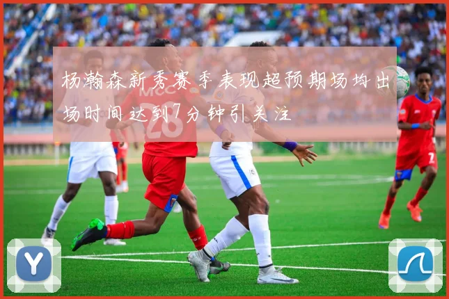 杨瀚森新秀赛季表现超预期场均出场时间达到7分钟引关注