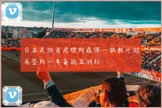 日本足协考虑续约森保一执教计划或签约一年备战亚洲杯