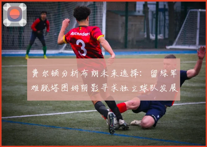 费尔顿分析布朗未来选择：留绿军难脱塔图姆阴影寻求独立球队发展