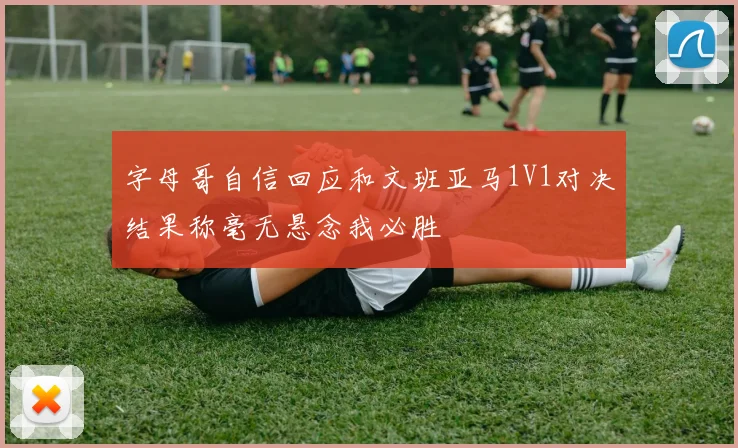 字母哥自信回应和文班亚马1V1对决结果称毫无悬念我必胜