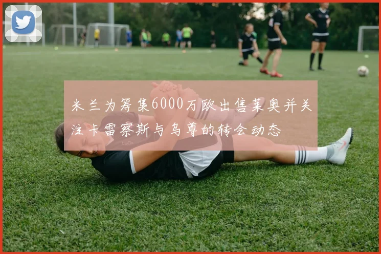 米兰为筹集6000万欧出售莱奥并关注卡雷察斯与乌尊的转会动态
