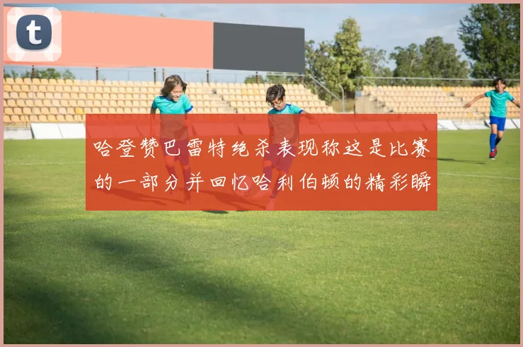 哈登赞巴雷特绝杀表现称这是比赛的一部分并回忆哈利伯顿的精彩瞬间