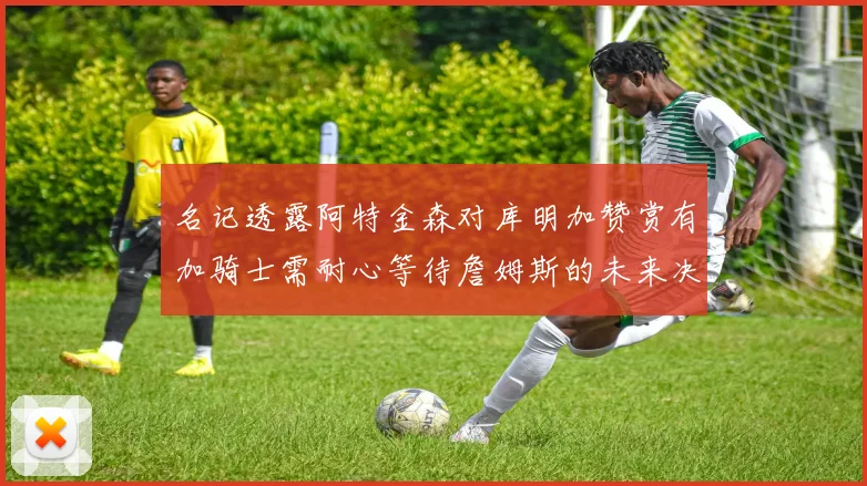 名记透露阿特金森对库明加赞赏有加骑士需耐心等待詹姆斯的未来决定