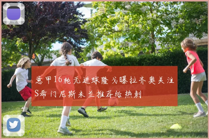 意甲16轮无进球隆戈曝拉齐奥关注S希门尼斯米兰推荐给热刺