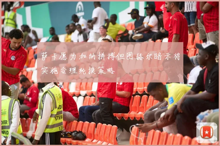 萨卡愿为加纳拼搏但图赫尔暗示将实施合理轮换策略