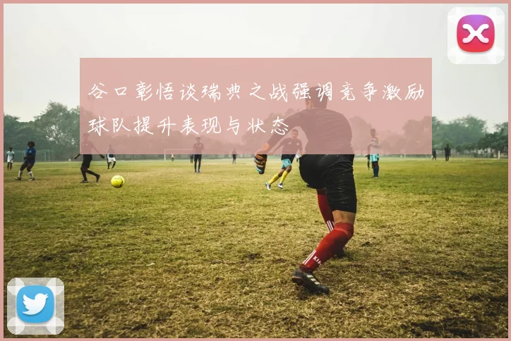 谷口彰悟谈瑞典之战强调竞争激励球队提升表现与状态