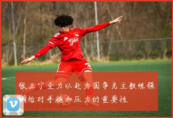 张玉宁全力以赴为国争光主教练强调给对手施加压力的重要性