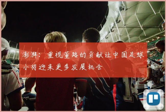 澎湃：重视董路的贡献让中国足球小将迎来更多发展机会