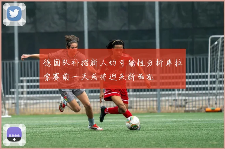 德国队补招新人的可能性分析库拉索赛前一天或将迎来新面孔
