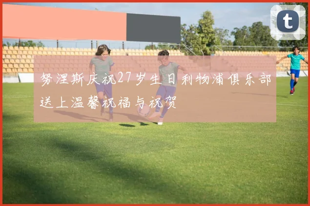 努涅斯庆祝27岁生日利物浦俱乐部送上温馨祝福与祝贺