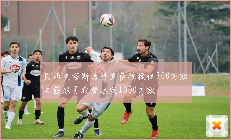 贝西克塔斯为特罗萨德提供700万欧年薪球员希望达到1000万欧