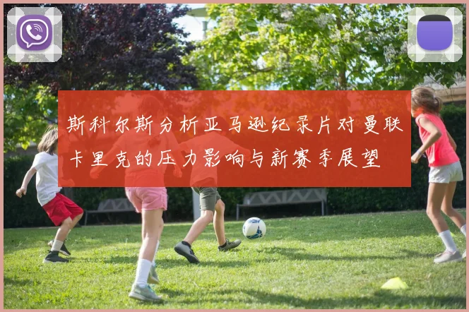 斯科尔斯分析亚马逊纪录片对曼联卡里克的压力影响与新赛季展望