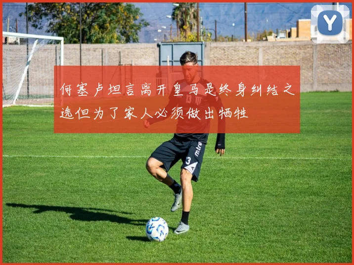 何塞卢坦言离开皇马是终身纠结之选但为了家人必须做出牺牲