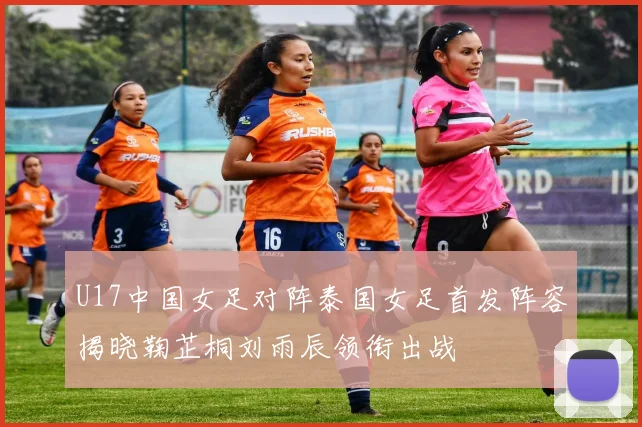 U17中国女足对阵泰国女足首发阵容揭晓鞠芷桐刘雨辰领衔出战