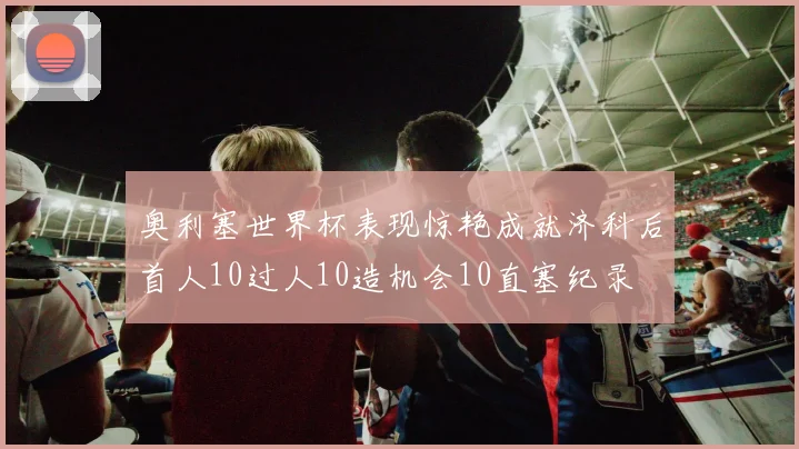 奥利塞世界杯表现惊艳成就济科后首人10过人10造机会10直塞纪录