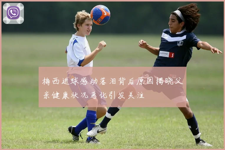 梅西进球感动落泪背后原因揭晓父亲健康状况恶化引发关注